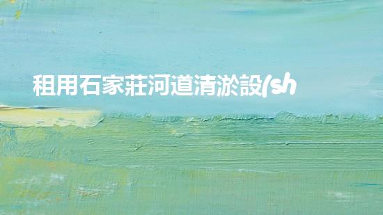 租用石家莊河道清淤設(shè)備，輕松解決河道難題！